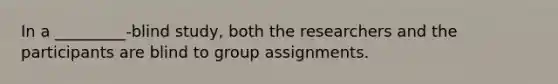 In a _________-blind study, both the researchers and the participants are blind to group assignments.