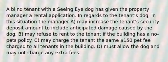 A blind tenant with a Seeing Eye dog has given the property manager a rental application. In regards to the tenant's dog, in this situation the manager A) may increase the tenant's security deposit amount to include anticipated damage caused by the dog. B) may refuse to rent to the tenant if the building has a no-pets policy. C) may charge the tenant the same 150 pet fee charged to all tenants in the building. D) must allow the dog and may not charge any extra fees.