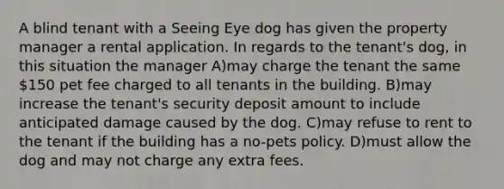 A blind tenant with a Seeing Eye dog has given the property manager a rental application. In regards to the tenant's dog, in this situation the manager A)may charge the tenant the same 150 pet fee charged to all tenants in the building. B)may increase the tenant's security deposit amount to include anticipated damage caused by the dog. C)may refuse to rent to the tenant if the building has a no-pets policy. D)must allow the dog and may not charge any extra fees.