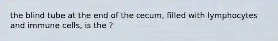 the blind tube at the end of the cecum, filled with lymphocytes and immune cells, is the ?