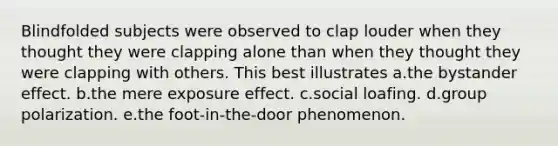 Blindfolded subjects were observed to clap louder when they thought they were clapping alone than when they thought they were clapping with others. This best illustrates a.the bystander effect. b.the mere exposure effect. c.social loafing. d.group polarization. e.the foot-in-the-door phenomenon.