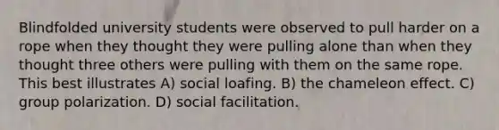 Blindfolded university students were observed to pull harder on a rope when they thought they were pulling alone than when they thought three others were pulling with them on the same rope. This best illustrates A) social loafing. B) the chameleon effect. C) group polarization. D) social facilitation.