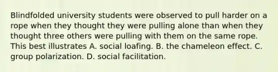 Blindfolded university students were observed to pull harder on a rope when they thought they were pulling alone than when they thought three others were pulling with them on the same rope. This best illustrates A. social loafing. B. the chameleon effect. C. group polarization. D. social facilitation.