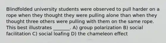 Blindfolded university students were observed to pull harder on a rope when they thought they were pulling alone than when they thought three others were pulling with them on the same rope. This best illustrates _______. A) group polarization B) social facilitation C) social loafing D) the chameleon effect