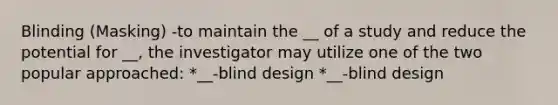 Blinding (Masking) -to maintain the __ of a study and reduce the potential for __, the investigator may utilize one of the two popular approached: *__-blind design *__-blind design