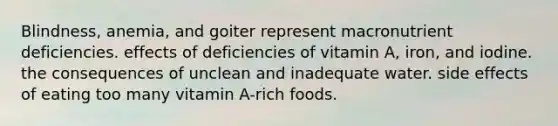 Blindness, anemia, and goiter represent macronutrient deficiencies. effects of deficiencies of vitamin A, iron, and iodine. the consequences of unclean and inadequate water. side effects of eating too many vitamin A-rich foods.