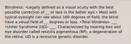 Blindness: •Legally defined as a visual acuity with the best possible correction of __ or less in the better eye.• Most with typical eyesight can see about 180 degrees of field, the blind have a visual field of __ degrees or less. •Total blindness- ___ •Usher Syndrome (UD)- ___. Characterized by hearing loss and eye disorder called retinitis pigmentosa (RP), a degeneration of the retina. UD is a recessive genetic disorder.