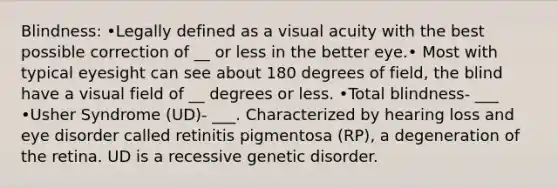 Blindness: •Legally defined as a visual acuity with the best possible correction of __ or less in the better eye.• Most with typical eyesight can see about 180 degrees of field, the blind have a visual field of __ degrees or less. •Total blindness- ___ •Usher Syndrome (UD)- ___. Characterized by hearing loss and eye disorder called retinitis pigmentosa (RP), a degeneration of the retina. UD is a recessive genetic disorder.