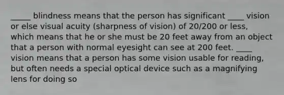 _____ blindness means that the person has significant ____ vision or else visual acuity (sharpness of vision) of 20/200 or less, which means that he or she must be 20 feet away from an object that a person with normal eyesight can see at 200 feet. ____ vision means that a person has some vision usable for reading, but often needs a special optical device such as a magnifying lens for doing so