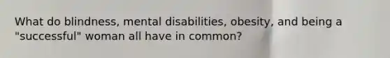 What do blindness, mental disabilities, obesity, and being a "successful" woman all have in common?