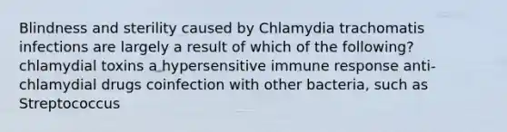 Blindness and sterility caused by Chlamydia trachomatis infections are largely a result of which of the following? chlamydial toxins a hypersensitive immune response anti-chlamydial drugs coinfection with other bacteria, such as Streptococcus