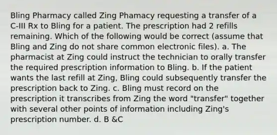 Bling Pharmacy called Zing Phamacy requesting a transfer of a C-III Rx to Bling for a patient. The prescription had 2 refills remaining. Which of the following would be correct (assume that Bling and Zing do not share common electronic files). a. The pharmacist at Zing could instruct the technician to orally transfer the required prescription information to Bling. b. If the patient wants the last refill at Zing, Bling could subsequently transfer the prescription back to Zing. c. Bling must record on the prescription it transcribes from Zing the word "transfer" together with several other points of information including Zing's prescription number. d. B &C