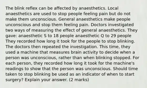 The blink reflex can be affected by anaesthetics. Local anaesthetics are used to stop people feeling pain but do not make them unconscious. General anaesthetics make people unconscious and stop them feeling pain. Doctors investigated two ways of measuring the effect of general anaesthetics. They gave: anaesthetic S to 18 people anaesthetic Q to 29 people They recorded how long it took for the people to stop blinking. The doctors then repeated the investigation. This time, they used a machine that measures brain activity to decide when a person was unconscious, rather than when blinking stopped. For each person, they recorded how long it took for the machine's readings to show that the person was unconscious. Should time taken to stop blinking be used as an indicator of when to start surgery? Explain your answer. (2 marks)