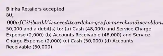 Blinka Retailers accepted 50,000 of Citibank Visa credit card charges for merchandise sold on July 1. Citibank charges 4% for its credit card use. The entry to record this transaction by Blinka Retailers will include a credit to Sales Revenue of50,000 and a debit(s) to: (a) Cash (48,000) and Service Charge Expense (2,000) (b) Accounts Receivable (48,000) and Service Charge Expense (2,000) (c) Cash (50,000) (d) Accounts Receivable (50,000)