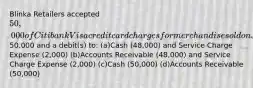 Blinka Retailers accepted 50,000 of Citibank Visa credit card charges for merchandise sold on July 1. Citibank charges 4% for its credit card use. The entry to record this transaction by Blinka Retailers will include a credit to Sales Revenue of50,000 and a debit(s) to: (a)Cash (48,000) and Service Charge Expense (2,000) (b)Accounts Receivable (48,000) and Service Charge Expense (2,000) (c)Cash (50,000) (d)Accounts Receivable (50,000)