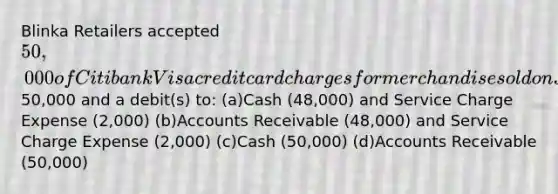 Blinka Retailers accepted 50,000 of Citibank Visa credit card charges for merchandise sold on July 1. Citibank charges 4% for its credit card use. The entry to record this transaction by Blinka Retailers will include a credit to Sales Revenue of50,000 and a debit(s) to: (a)Cash (48,000) and Service Charge Expense (2,000) (b)Accounts Receivable (48,000) and Service Charge Expense (2,000) (c)Cash (50,000) (d)Accounts Receivable (50,000)