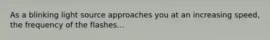 As a blinking light source approaches you at an increasing speed, the frequency of the flashes...