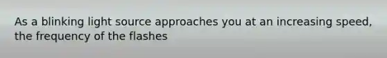 As a blinking light source approaches you at an increasing speed, the frequency of the flashes