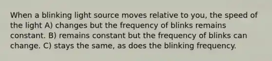 When a blinking light source moves relative to you, the speed of the light A) changes but the frequency of blinks remains constant. B) remains constant but the frequency of blinks can change. C) stays the same, as does the blinking frequency.