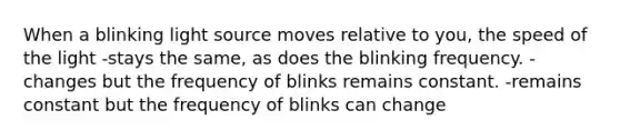 When a blinking light source moves relative to you, the speed of the light -stays the same, as does the blinking frequency. -changes but the frequency of blinks remains constant. -remains constant but the frequency of blinks can change