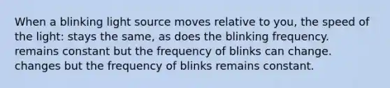 When a blinking light source moves relative to you, the speed of the light: stays the same, as does the blinking frequency. remains constant but the frequency of blinks can change. changes but the frequency of blinks remains constant.