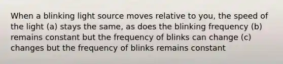 When a blinking light source moves relative to you, the speed of the light (a) stays the same, as does the blinking frequency (b) remains constant but the frequency of blinks can change (c) changes but the frequency of blinks remains constant