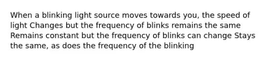 When a blinking light source moves towards you, the speed of light Changes but the frequency of blinks remains the same Remains constant but the frequency of blinks can change Stays the same, as does the frequency of the blinking