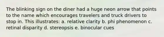 The blinking sign on the diner had a huge neon arrow that points to the name which encourages travelers and truck drivers to stop in. This illustrates: a. relative clarity b. phi phenomenon c. retinal disparity d. stereopsis e. binocular cues