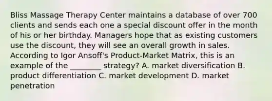 Bliss Massage Therapy Center maintains a database of over 700 clients and sends each one a special discount offer in the month of his or her birthday. Managers hope that as existing customers use the discount, they will see an overall growth in sales. According to Igor Ansoff's Product-Market Matrix, this is an example of the ________ strategy? A. market diversification B. product differentiation C. market development D. market penetration