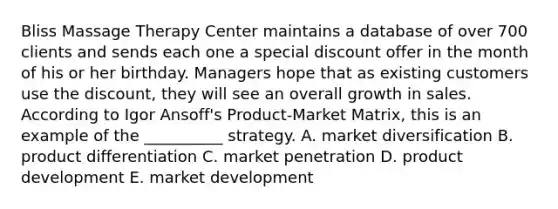 Bliss Massage Therapy Center maintains a database of over 700 clients and sends each one a special discount offer in the month of his or her birthday. Managers hope that as existing customers use the discount, they will see an overall growth in sales. According to Igor Ansoff's Product-Market Matrix, this is an example of the __________ strategy. A. market diversification B. product differentiation C. market penetration D. product development E. market development