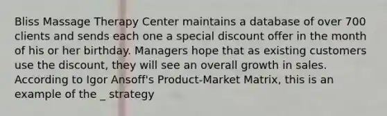 Bliss Massage Therapy Center maintains a database of over 700 clients and sends each one a special discount offer in the month of his or her birthday. Managers hope that as existing customers use the discount, they will see an overall growth in sales. According to Igor Ansoff's Product-Market Matrix, this is an example of the _ strategy