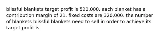 blissful blankets target profit is 520,000. each blanket has a contribution margin of 21. fixed costs are 320,000. the number of blankets blissful blankets need to sell in order to achieve its target profit is