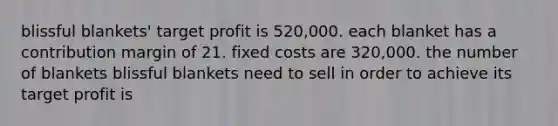 blissful blankets' target profit is 520,000. each blanket has a contribution margin of 21. fixed costs are 320,000. the number of blankets blissful blankets need to sell in order to achieve its target profit is