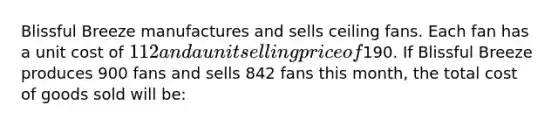 Blissful Breeze manufactures and sells ceiling fans. Each fan has a unit cost of 112 and a unit selling price of190. If Blissful Breeze produces 900 fans and sells 842 fans this month, the total cost of goods sold will be: