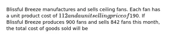 Blissful Breeze manufactures and sells ceiling fans. Each fan has a unit product cost of 112 and a unit selling price of190. If Blissful Breeze produces 900 fans and sells 842 fans this month, the total cost of goods sold will be