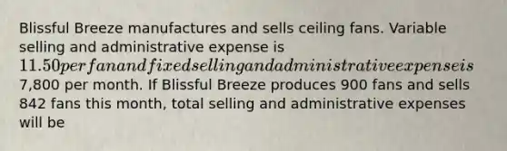 Blissful Breeze manufactures and sells ceiling fans. Variable selling and administrative expense is 11.50 per fan and fixed selling and administrative expense is7,800 per month. If Blissful Breeze produces 900 fans and sells 842 fans this month, total selling and administrative expenses will be