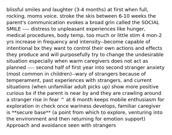 blissful smiles and laughter (3-4 months) at first when full, rocking, moms voice, stroke the skis between 6-10 weeks the parent's communication evokes a broad grin called the SOCIAL SMILE ---- distress to unpleasant experiences like hunger, medical procedures, body temp, too much or little stim 4 mon-2 yrs increase in frequency and intensity--become capable of intentional bx they want to control their own actions and effects they produce and will purposefully try to change the undesirable situation especially when warm caregivers does not act as planned ---- second half of first year into second stranger anxiety (most common in children)--wary of strangers because of temperament, past experiences with strangers, and current situations (when unfamiliar adult picks up) show more positive curious bx if the parent is near by and they are crawling around a stranger rise in fear ^ at 6 month keeps mobile enthusiasm for exploration in check once wariness develops, familiar caregiver is **secure base** (a point from which to explore, venturing into the environment and then returning for emotion support) Approach and avoidance seen with strangers