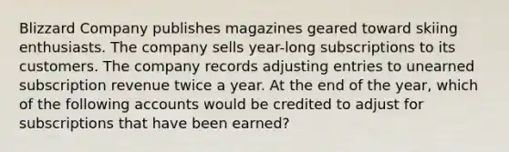 Blizzard Company publishes magazines geared toward skiing enthusiasts. The company sells year-long subscriptions to its customers. The company records adjusting entries to unearned subscription revenue twice a year. At the end of the year, which of the following accounts would be credited to adjust for subscriptions that have been earned?