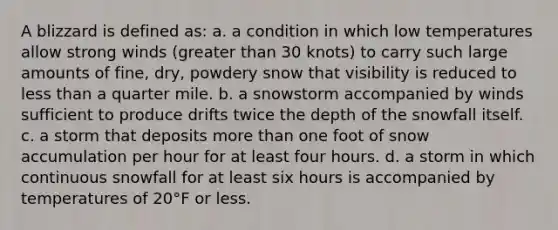 A blizzard is defined as: a. a condition in which low temperatures allow strong winds (greater than 30 knots) to carry such large amounts of fine, dry, powdery snow that visibility is reduced to less than a quarter mile. b. a snowstorm accompanied by winds sufficient to produce drifts twice the depth of the snowfall itself. c. a storm that deposits more than one foot of snow accumulation per hour for at least four hours. d. a storm in which continuous snowfall for at least six hours is accompanied by temperatures of 20°F or less.