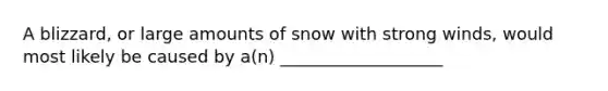 A blizzard, or large amounts of snow with strong winds, would most likely be caused by a(n) ___________________