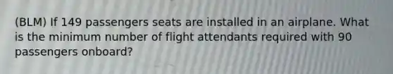 (BLM) If 149 passengers seats are installed in an airplane. What is the minimum number of flight attendants required with 90 passengers onboard?