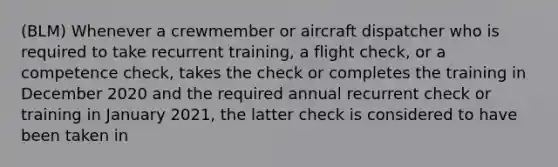 (BLM) Whenever a crewmember or aircraft dispatcher who is required to take recurrent training, a flight check, or a competence check, takes the check or completes the training in December 2020 and the required annual recurrent check or training in January 2021, the latter check is considered to have been taken in