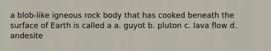 a blob-like igneous rock body that has cooked beneath the surface of Earth is called a a. guyot b. pluton c. lava flow d. andesite