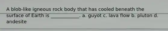 A blob-like igneous rock body that has cooled beneath the surface of Earth is ____________. a. guyot c. lava flow b. pluton d. andesite