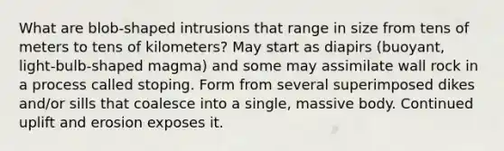 What are blob-shaped intrusions that range in size from tens of meters to tens of kilometers? May start as diapirs (buoyant, light-bulb-shaped magma) and some may assimilate wall rock in a process called stoping. Form from several superimposed dikes and/or sills that coalesce into a single, massive body. Continued uplift and erosion exposes it.