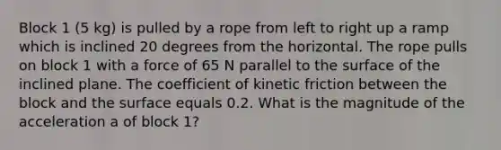 Block 1 (5 kg) is pulled by a rope from left to right up a ramp which is inclined 20 degrees from the horizontal. The rope pulls on block 1 with a force of 65 N parallel to the surface of the inclined plane. The coefficient of kinetic friction between the block and the surface equals 0.2. What is the magnitude of the acceleration a of block 1?