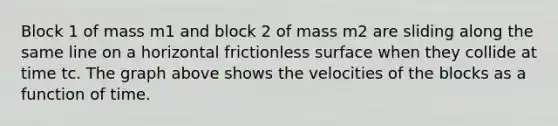 Block 1 of mass m1 and block 2 of mass m2 are sliding along the same line on a horizontal frictionless surface when they collide at time tc. The graph above shows the velocities of the blocks as a function of time.