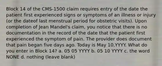 Block 14 of the CMS-1500 claim requires entry of the date the patient first experienced signs or symptoms of an illness or injury (or the dateof last menstrual period for obstetric visits). Upon completion of Jean Mandel's claim, you notice that there is no documentation in the record of the date that the patient first experienced the symptom of pain. The provider does document that pain began five days ago. Today is May 10,YYYY. What do you enter in Block 14? a. 05 05 YYYY b. 05 10 YYYY c. the word NONE d. nothing (leave blank)