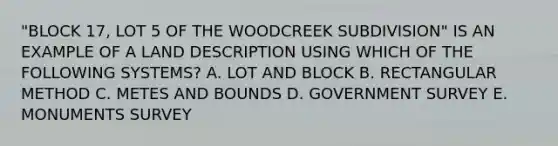 "BLOCK 17, LOT 5 OF THE WOODCREEK SUBDIVISION" IS AN EXAMPLE OF A LAND DESCRIPTION USING WHICH OF THE FOLLOWING SYSTEMS? A. LOT AND BLOCK B. RECTANGULAR METHOD C. METES AND BOUNDS D. GOVERNMENT SURVEY E. MONUMENTS SURVEY