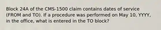 Block 24A of the CMS-1500 claim contains dates of service (FROM and TO). If a procedure was performed on May 10, YYYY, in the office, what is entered in the TO block?